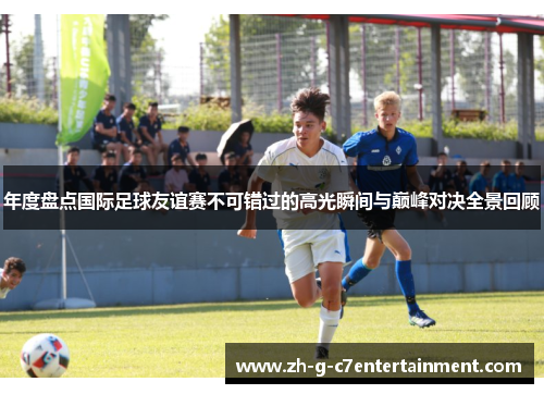年度盘点国际足球友谊赛不可错过的高光瞬间与巅峰对决全景回顾