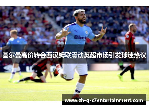 基尔曼高价转会西汉姆联震动英超市场引发球迷热议