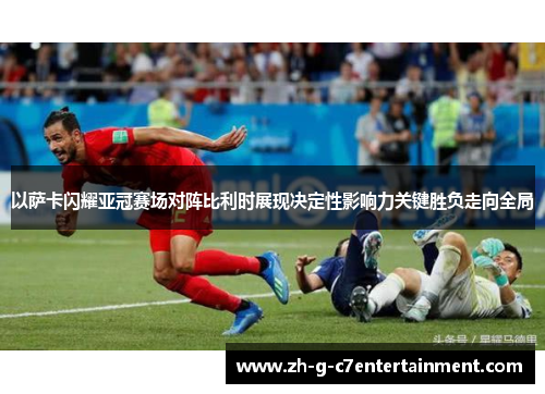 以萨卡闪耀亚冠赛场对阵比利时展现决定性影响力关键胜负走向全局
