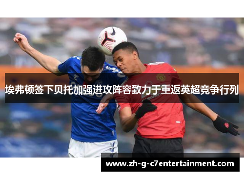 埃弗顿签下贝托加强进攻阵容致力于重返英超竞争行列 埃弗顿签下贝托加强进攻阵容致力于重返英超竞争行列