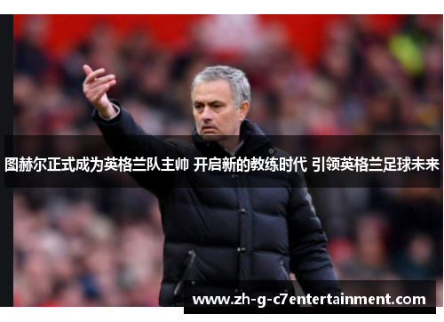 图赫尔正式成为英格兰队主帅 开启新的教练时代 引领英格兰足球未来