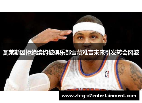 瓦莱斯因拒绝续约被俱乐部雪藏难言未来引发转会风波