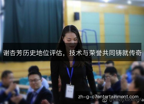 谢杏芳历史地位评估,技术与荣誉共同铸就传奇 谢杏芳历史地位评估,技术与荣誉共同铸就传奇